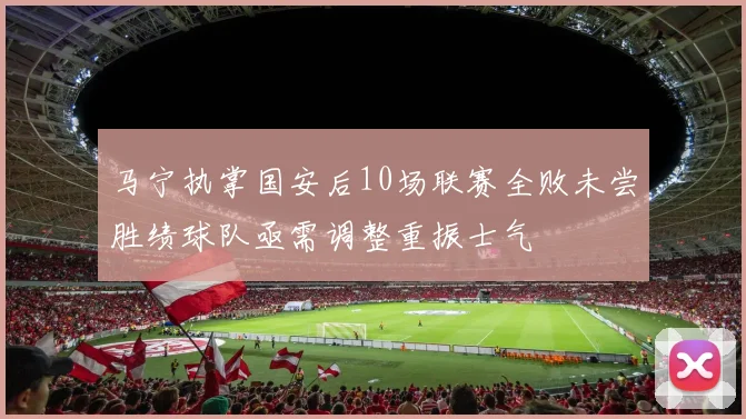 马宁执掌国安后10场联赛全败未尝胜绩球队亟需调整重振士气