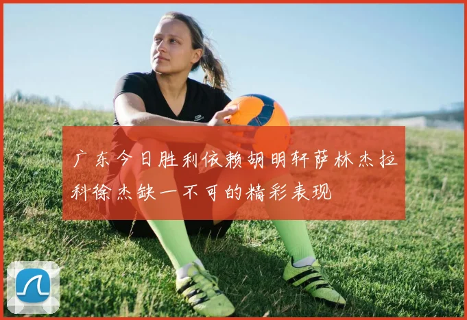 广东今日胜利依赖胡明轩萨林杰拉科徐杰缺一不可的精彩表现