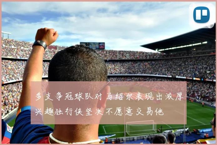 多支争冠球队对马绍尔表现出浓厚兴趣独行侠坚决不愿意交易他