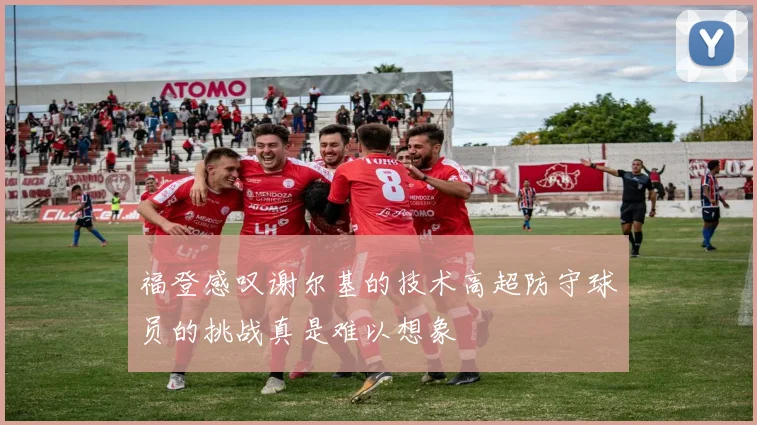 福登感叹谢尔基的技术高超防守球员的挑战真是难以想象
