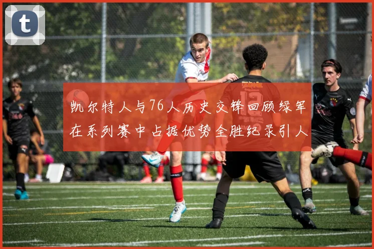 凯尔特人与76人历史交锋回顾绿军在系列赛中占据优势全胜纪录引人关注