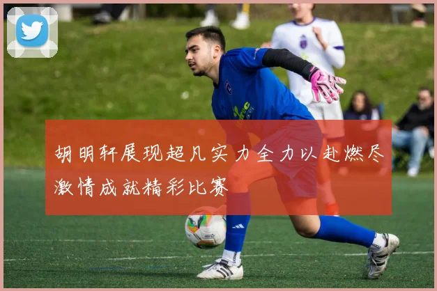 胡明轩展现超凡实力全力以赴燃尽激情成就精彩比赛