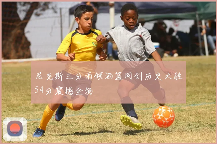 尼克斯三分雨倾洒篮网创历史大胜54分震撼全场