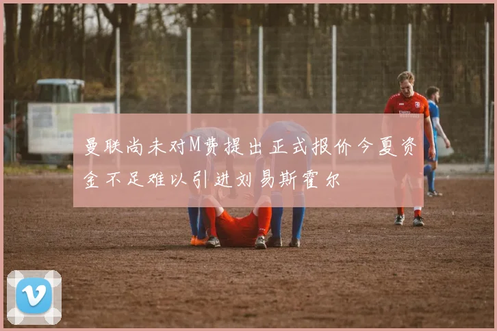 曼联尚未对M费提出正式报价今夏资金不足难以引进刘易斯霍尔