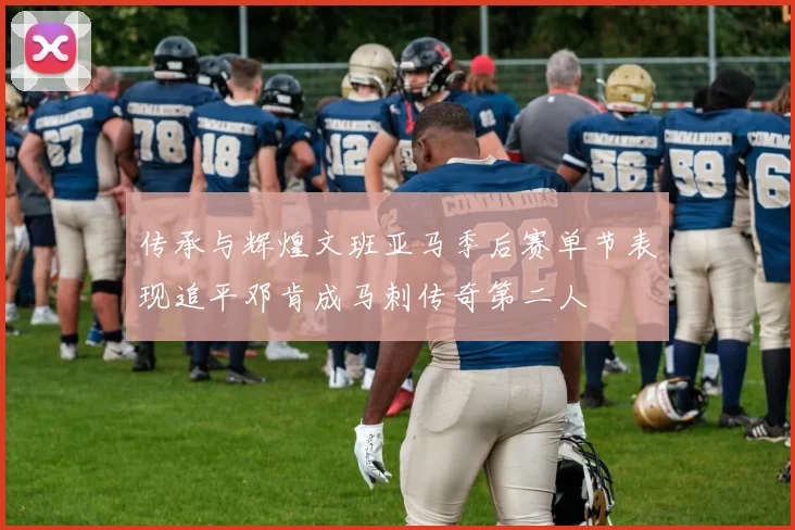 传承与辉煌文班亚马季后赛单节表现追平邓肯成马刺传奇第二人
