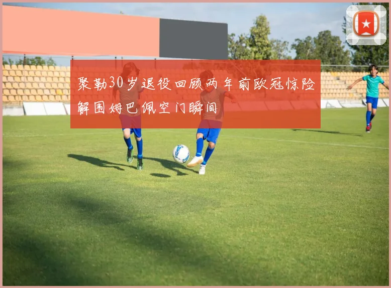 聚勒30岁退役回顾两年前欧冠惊险解围姆巴佩空门瞬间