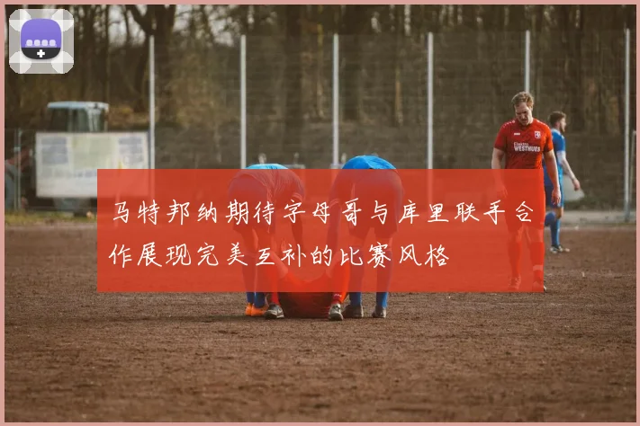 马特邦纳期待字母哥与库里联手合作展现完美互补的比赛风格