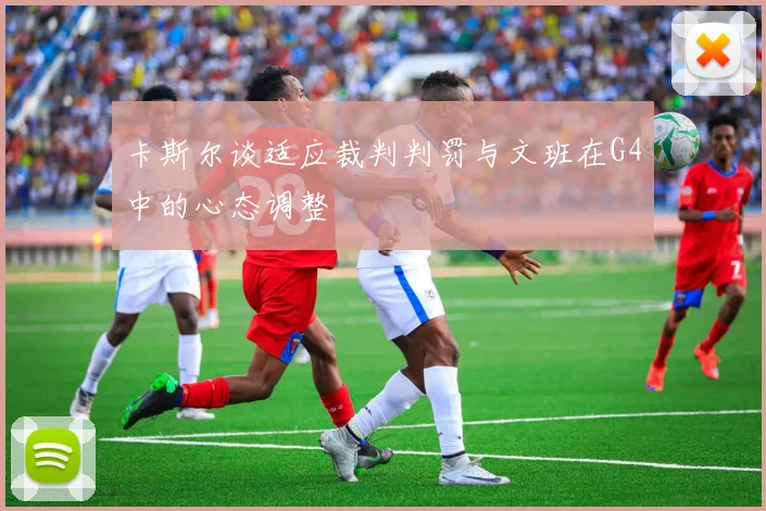 卡斯尔谈适应裁判判罚与文班在G4中的心态调整