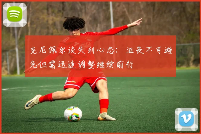 克尼佩尔谈失利心态：沮丧不可避免但需迅速调整继续前行