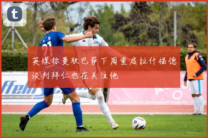 英媒称曼联巴萨下周重启拉什福德谈判拜仁也在关注他