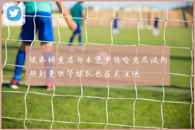 埃弗顿重启与米堡中场哈克尼谈判热刺曼联等球队也在关注他