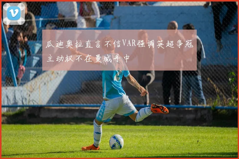 瓜迪奥拉直言不信VAR强调英超争冠主动权不在曼城手中