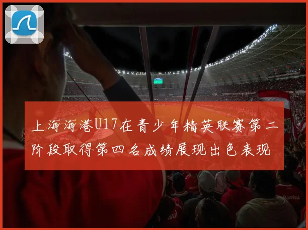 上海海港U17在青少年精英联赛第二阶段取得第四名成绩展现出色表现