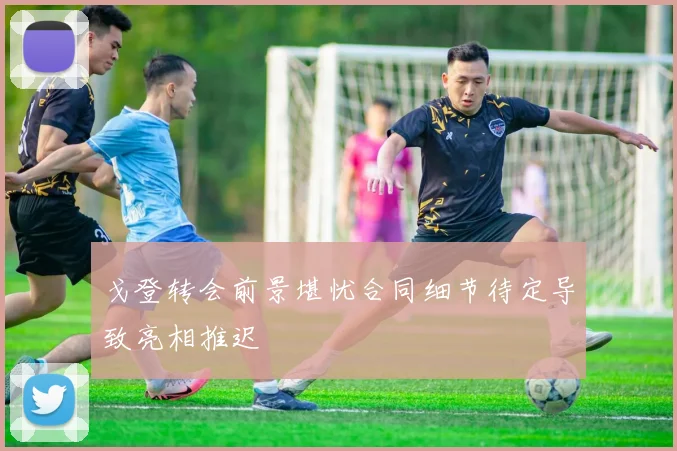 戈登转会前景堪忧合同细节待定导致亮相推迟