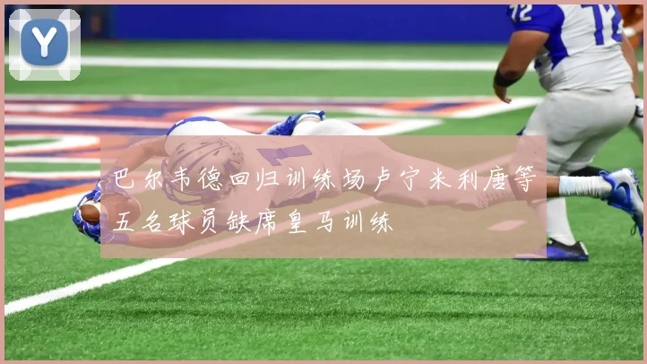 巴尔韦德回归训练场卢宁米利唐等五名球员缺席皇马训练