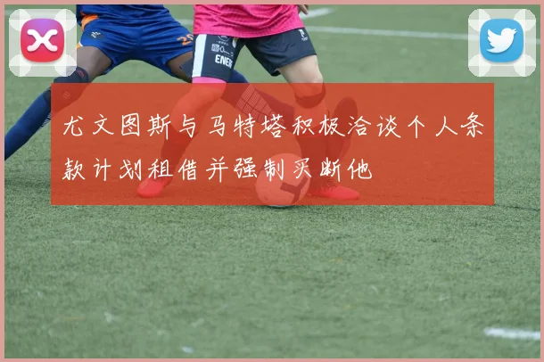 尤文图斯与马特塔积极洽谈个人条款计划租借并强制买断他