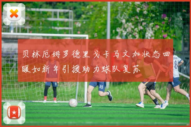 贝林厄姆罗德里戈卡马文加状态回暖如新年引援助力球队复苏