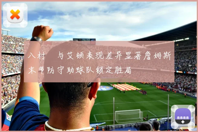 八村塁与艾顿表现差异显著詹姆斯末节防守助球队锁定胜局