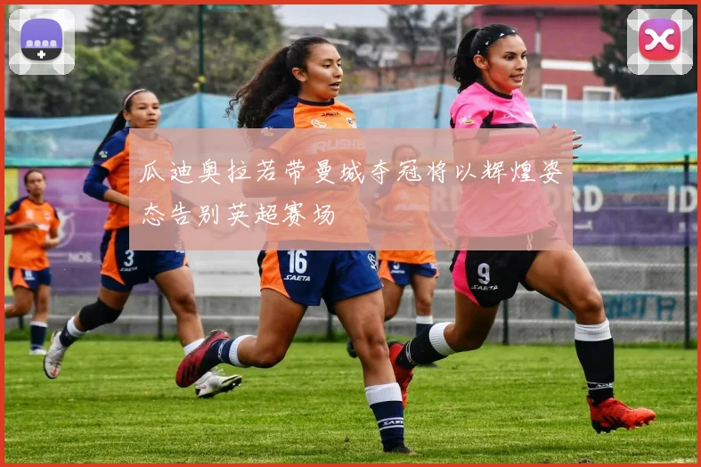 瓜迪奥拉若带曼城夺冠将以辉煌姿态告别英超赛场