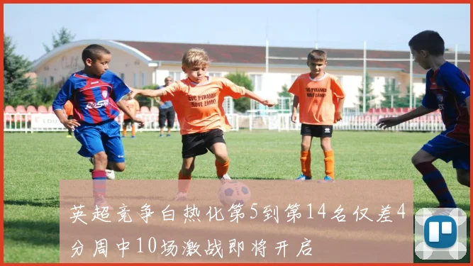 英超竞争白热化第5到第14名仅差4分周中10场激战即将开启