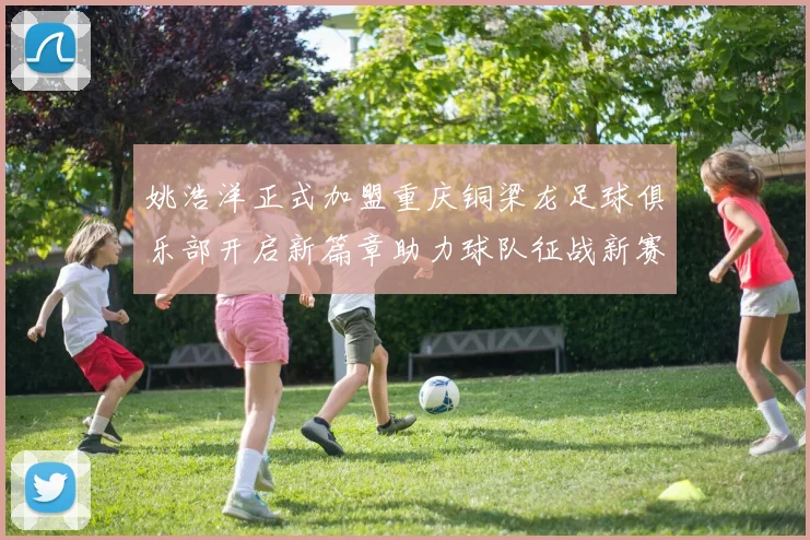 姚浩洋正式加盟重庆铜梁龙足球俱乐部开启新篇章助力球队征战新赛季