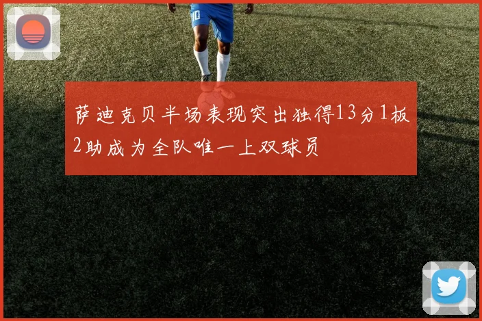 萨迪克贝半场表现突出独得13分1板2助成为全队唯一上双球员