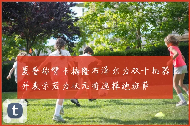 夏普称赞卡梅隆布泽尔为双十机器并表示若为状元将选择迪班萨