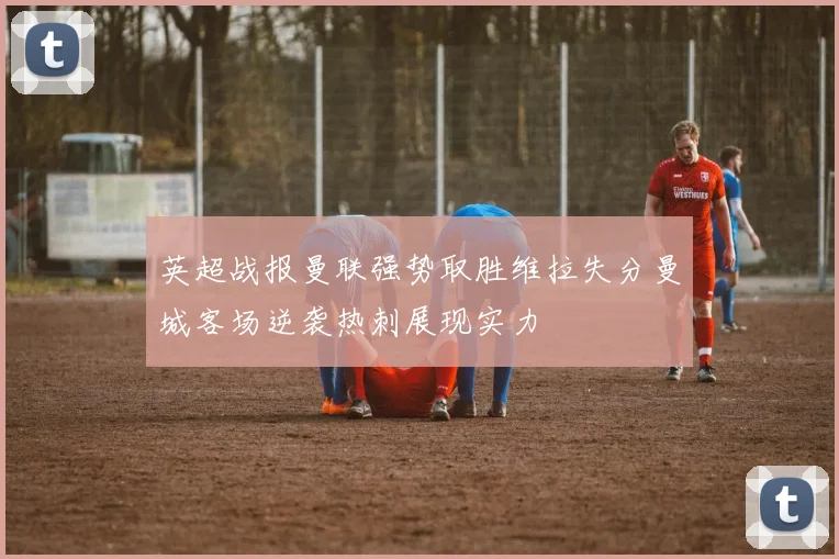 英超战报曼联强势取胜维拉失分曼城客场逆袭热刺展现实力