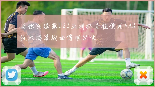 马德兴透露U23亚洲杯全程使用VAR技术揭幕战由傅明执法