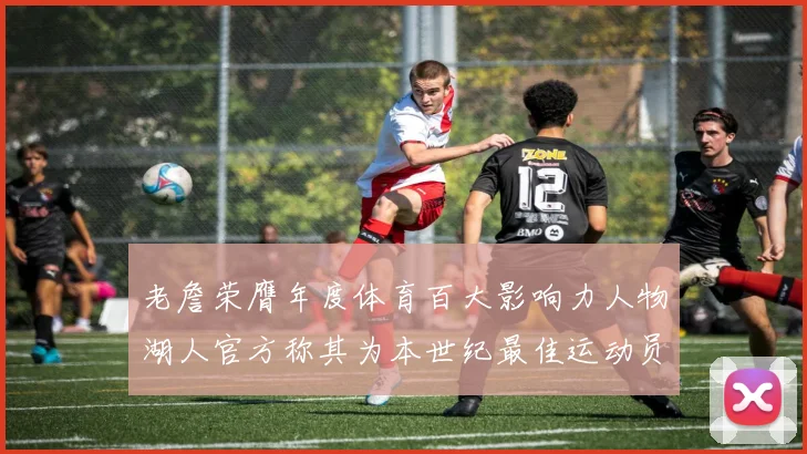 老詹荣膺年度体育百大影响力人物湖人官方称其为本世纪最佳运动员