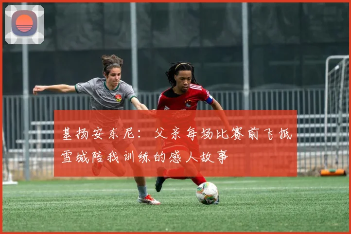 基扬安东尼：父亲每场比赛前飞抵雪城陪我训练的感人故事